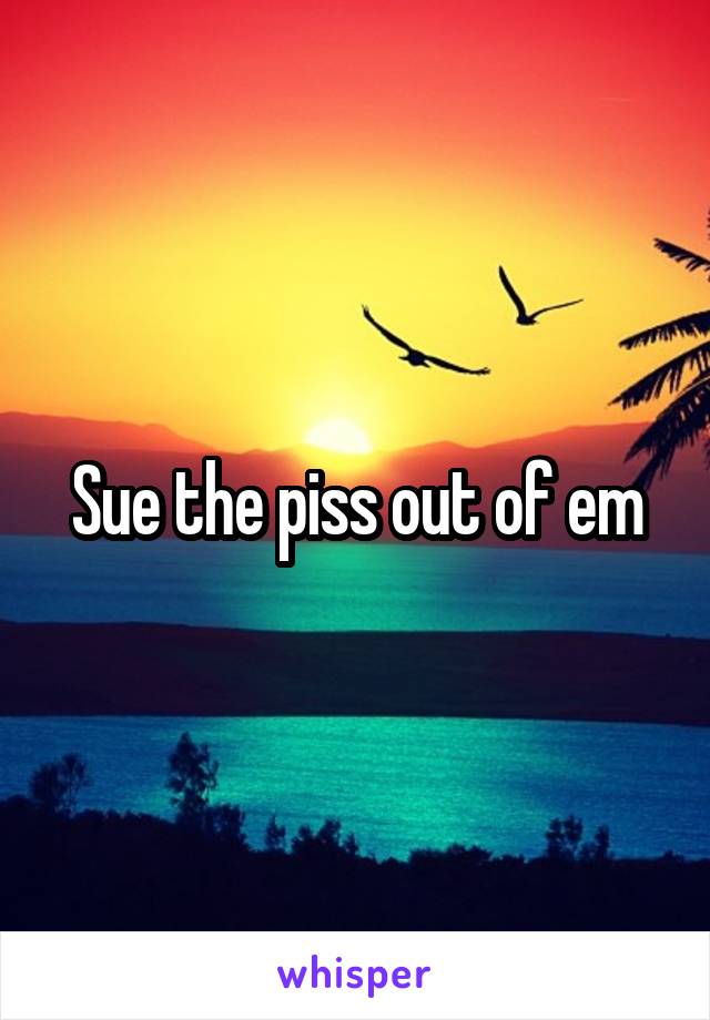 Sue the piss out of em