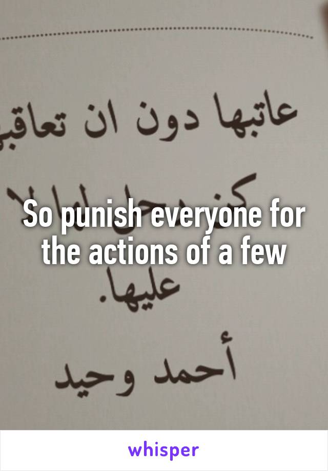 So punish everyone for the actions of a few