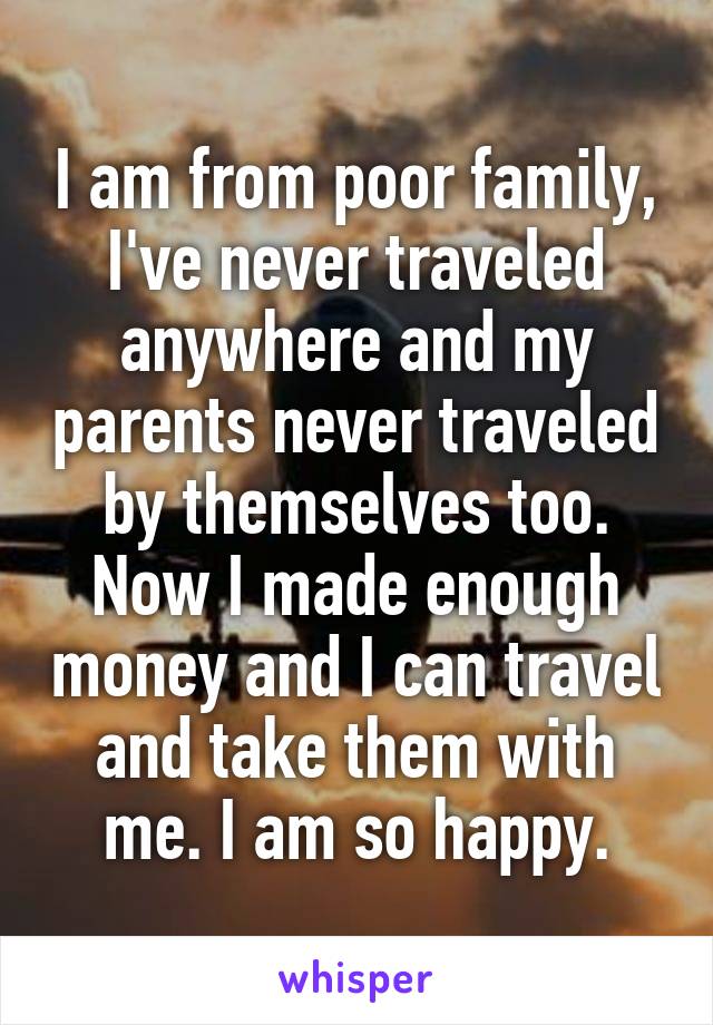 I am from poor family, I've never traveled anywhere and my parents never traveled by themselves too. Now I made enough money and I can travel and take them with me. I am so happy.