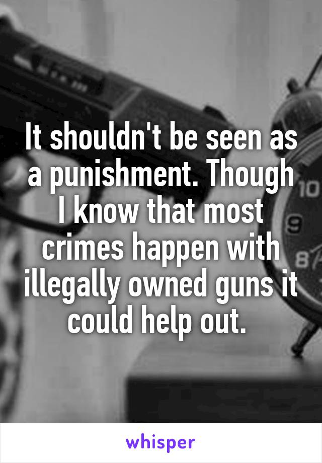 It shouldn't be seen as a punishment. Though I know that most crimes happen with illegally owned guns it could help out. 