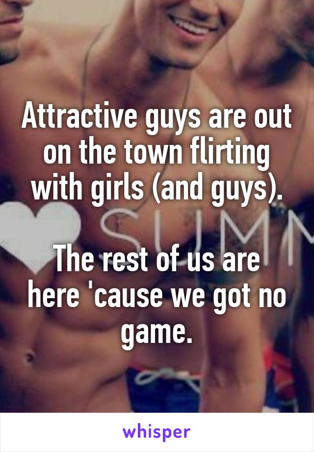 Attractive guys are out on the town flirting with girls (and guys).

The rest of us are here 'cause we got no game.