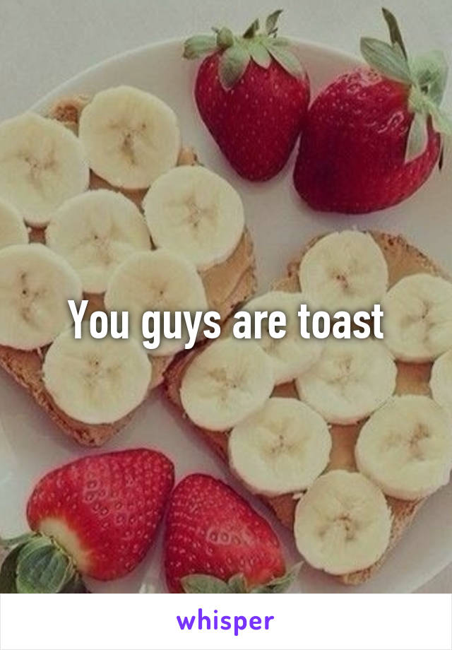You guys are toast