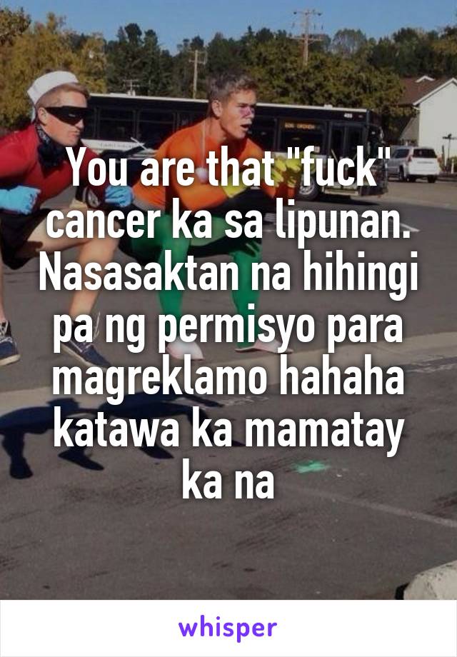 You are that "fuck" cancer ka sa lipunan. Nasasaktan na hihingi pa ng permisyo para magreklamo hahaha katawa ka mamatay ka na