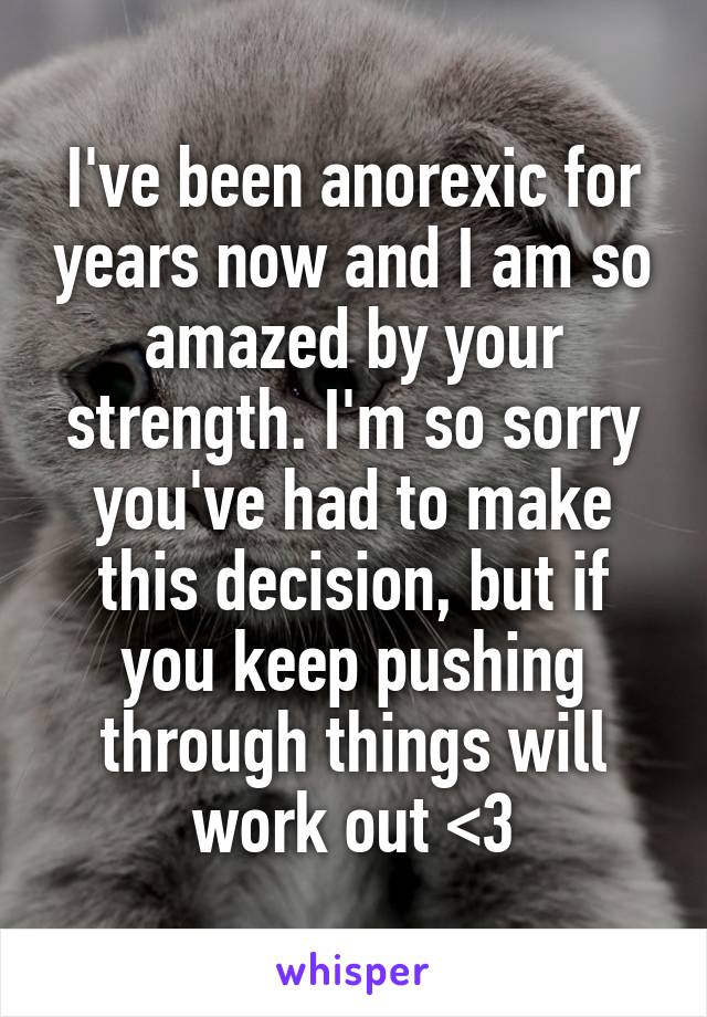 I've been anorexic for years now and I am so amazed by your strength. I'm so sorry you've had to make this decision, but if you keep pushing through things will work out <3