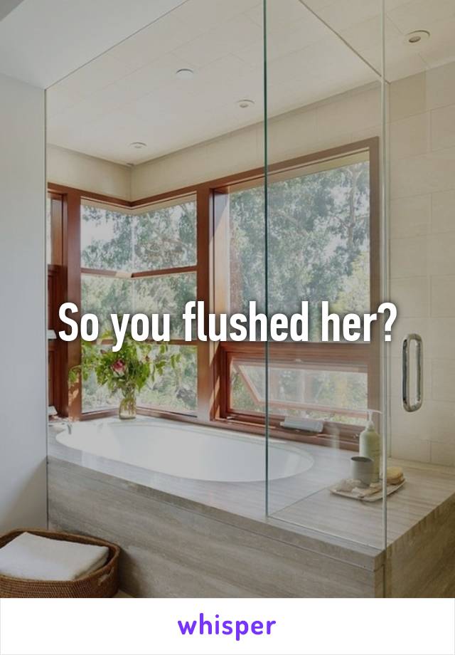 So you flushed her?