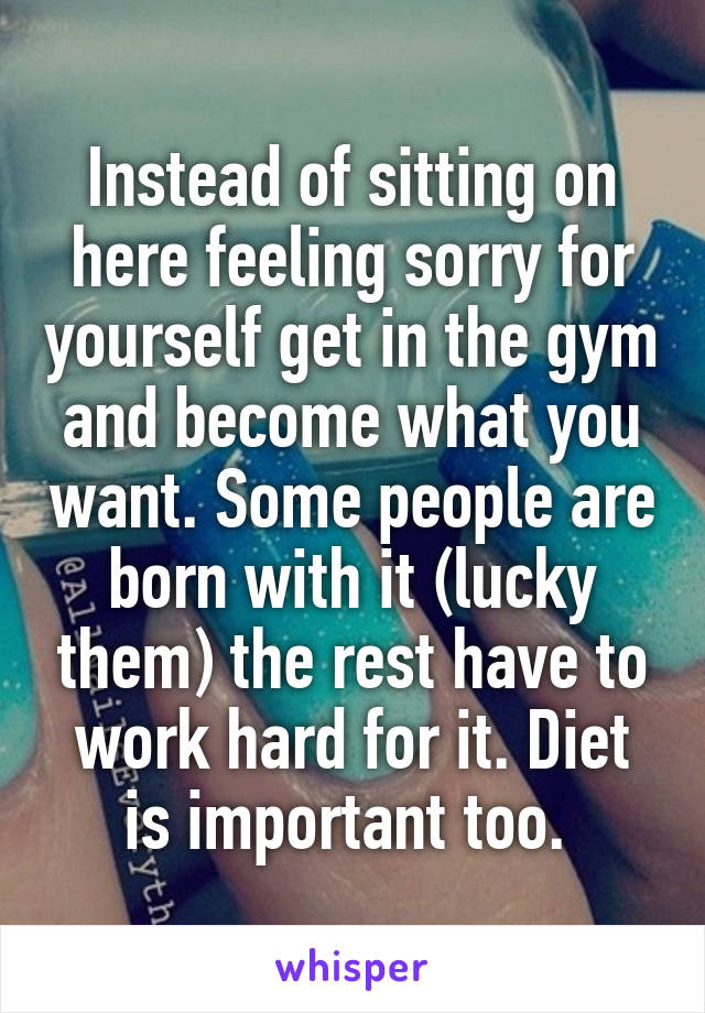 Instead of sitting on here feeling sorry for yourself get in the gym and become what you want. Some people are born with it (lucky them) the rest have to work hard for it. Diet is important too. 