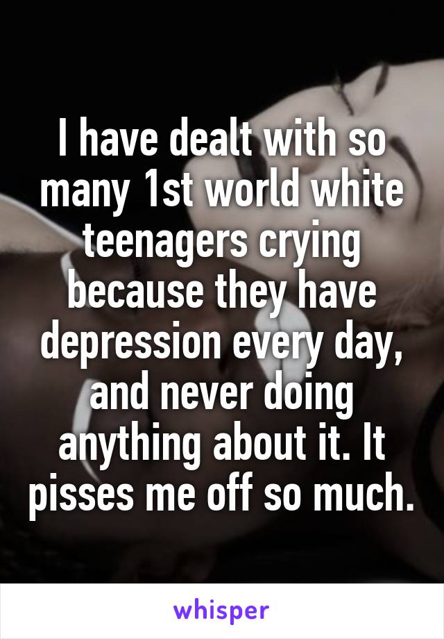 I have dealt with so many 1st world white teenagers crying because they have depression every day, and never doing anything about it. It pisses me off so much.