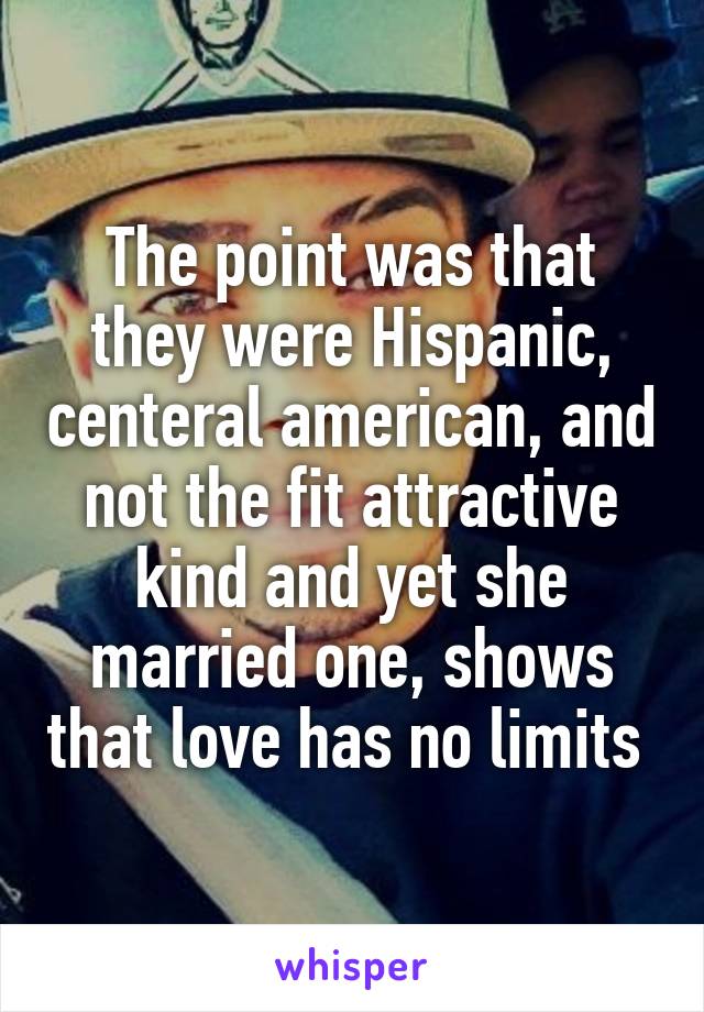 The point was that they were Hispanic, centeral american, and not the fit attractive kind and yet she married one, shows that love has no limits 