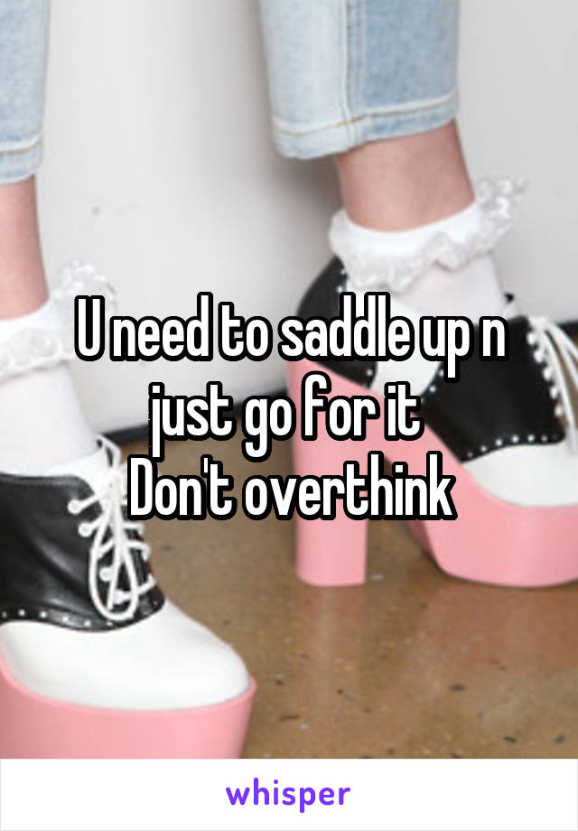 U need to saddle up n just go for it 
Don't overthink