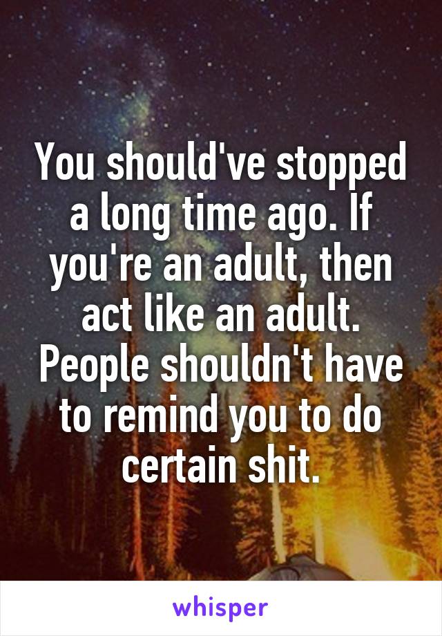 You should've stopped a long time ago. If you're an adult, then act like an adult. People shouldn't have to remind you to do certain shit.