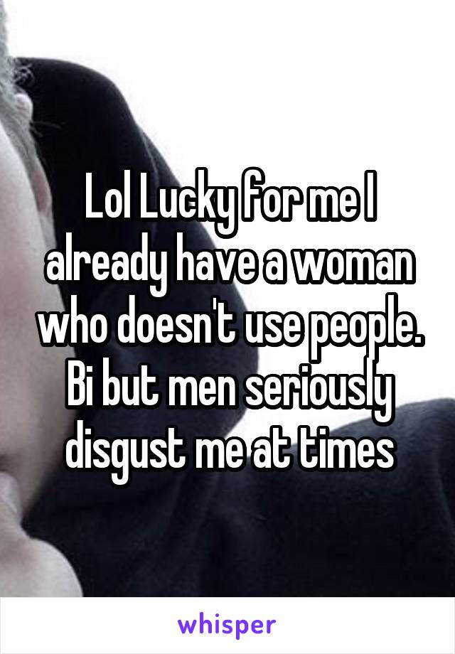 Lol Lucky for me I already have a woman who doesn't use people. Bi but men seriously disgust me at times