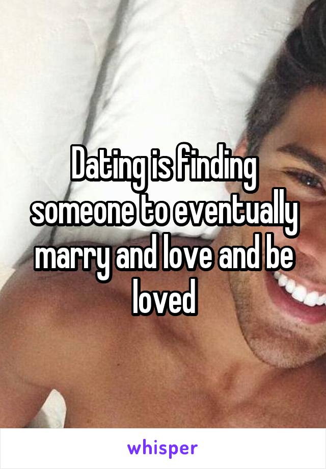 Dating is finding someone to eventually marry and love and be loved