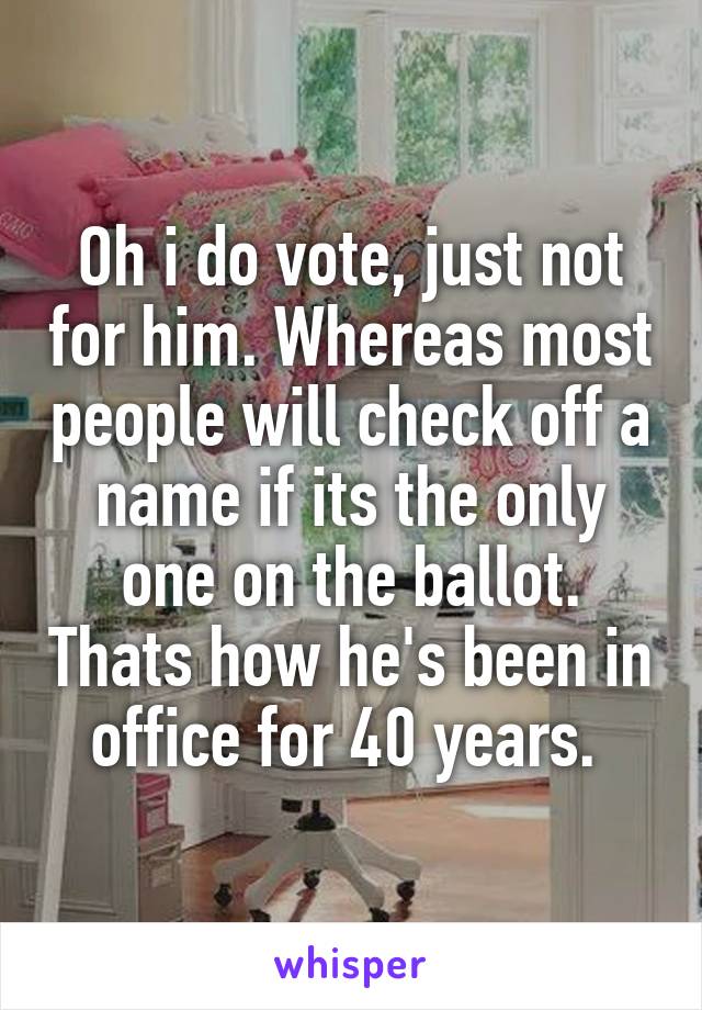 Oh i do vote, just not for him. Whereas most people will check off a name if its the only one on the ballot. Thats how he's been in office for 40 years. 