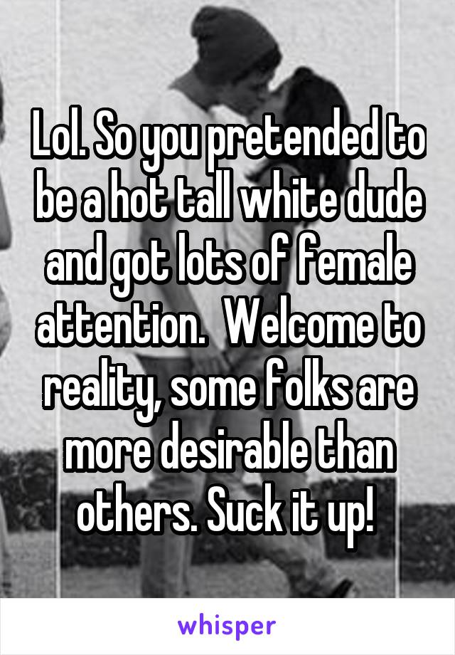 Lol. So you pretended to be a hot tall white dude and got lots of female attention.  Welcome to reality, some folks are more desirable than others. Suck it up! 