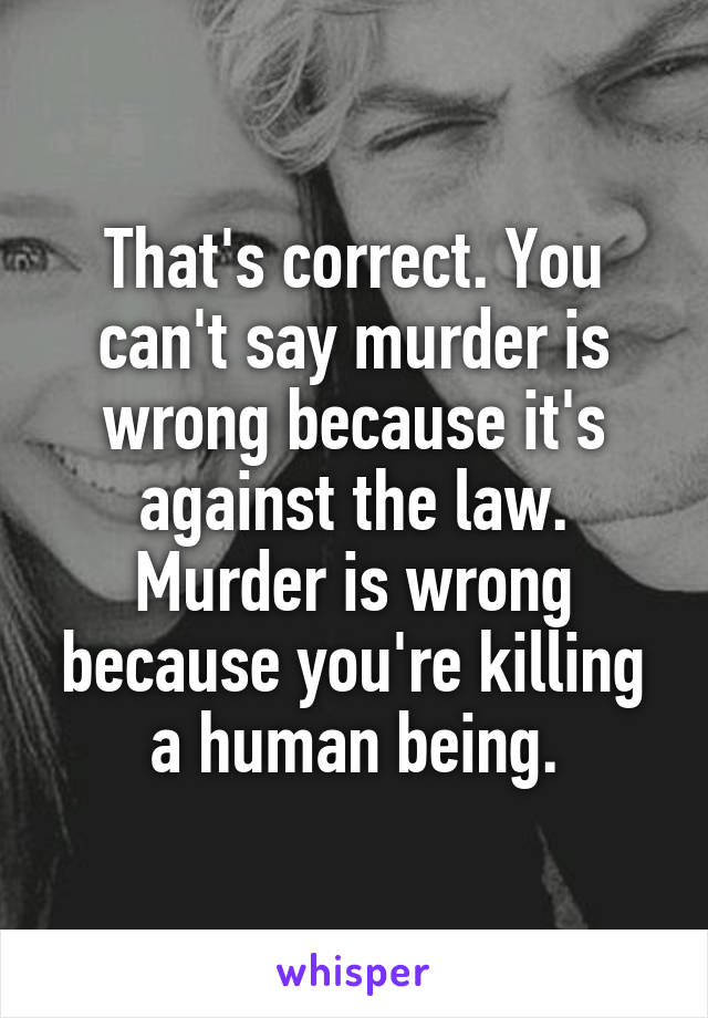 That's correct. You can't say murder is wrong because it's against the law. Murder is wrong because you're killing a human being.