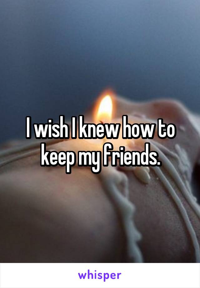 I wish I knew how to keep my friends.