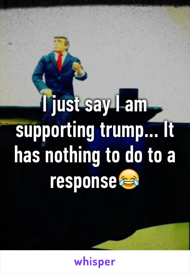 I just say I am supporting trump... It has nothing to do to a response😂