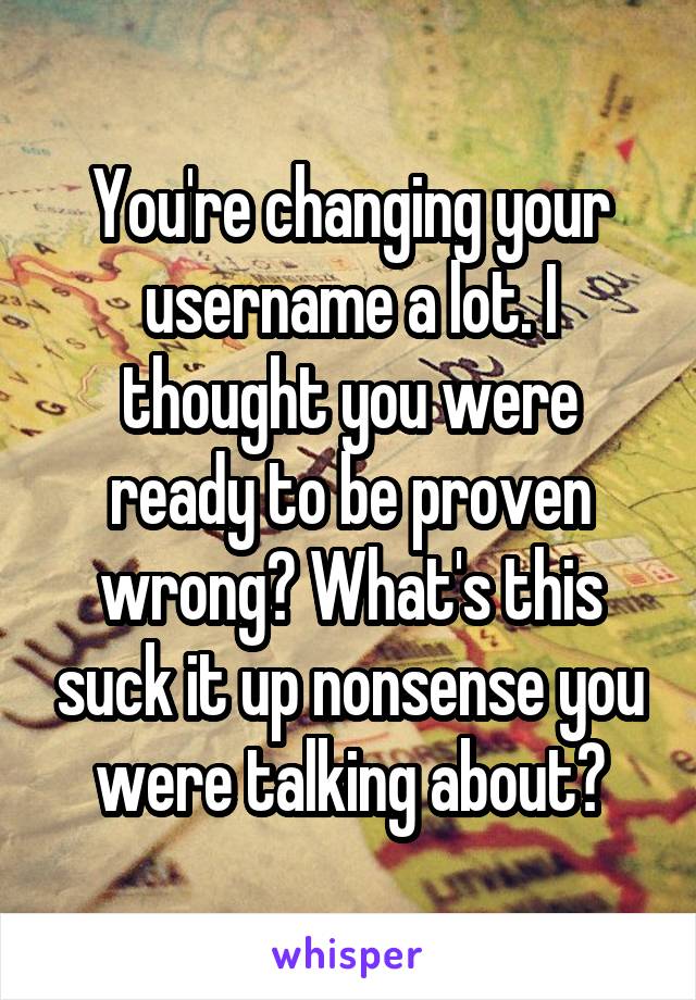 You're changing your username a lot. I thought you were ready to be proven wrong? What's this suck it up nonsense you were talking about?