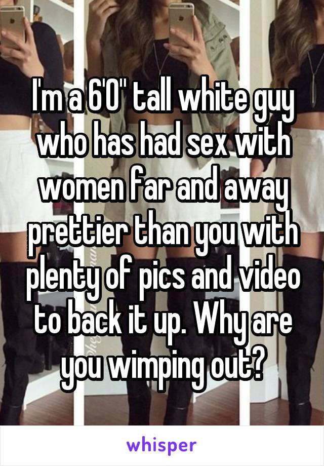 I'm a 6'0" tall white guy who has had sex with women far and away prettier than you with plenty of pics and video to back it up. Why are you wimping out?