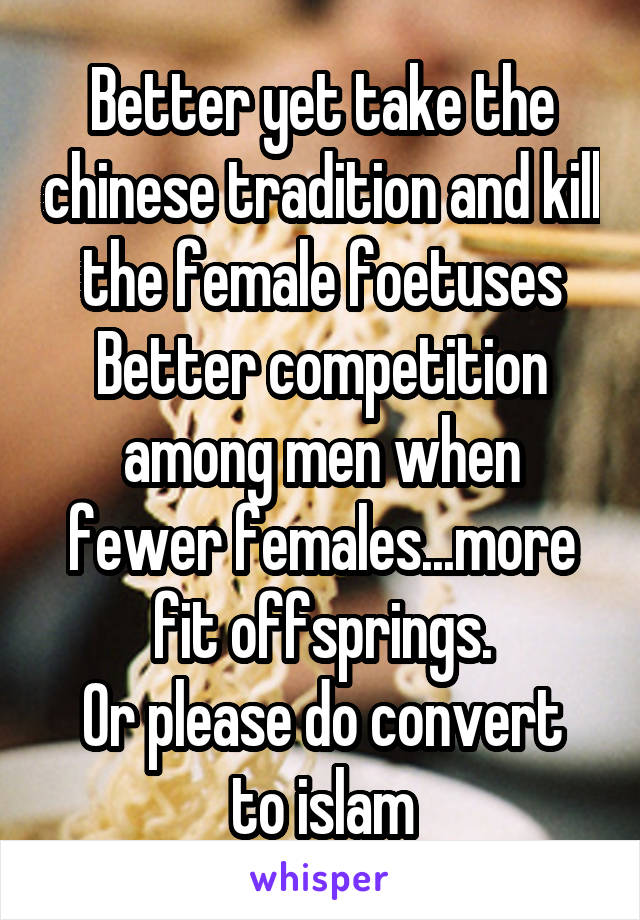 Better yet take the chinese tradition and kill the female foetuses
Better competition among men when fewer females...more fit offsprings.
Or please do convert to islam