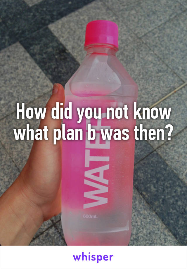 How did you not know what plan b was then? 