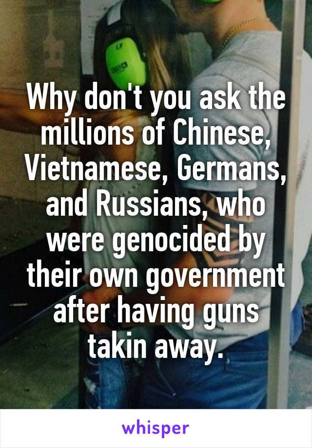 Why don't you ask the millions of Chinese, Vietnamese, Germans, and Russians, who were genocided by their own government after having guns takin away.