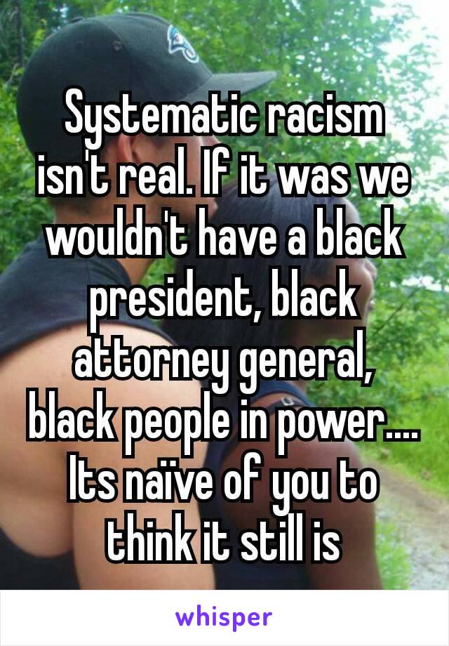 Systematic racism isn't real. If it was we wouldn't have a black president, black attorney general, black people in power....
Its naïve of you to think it still is