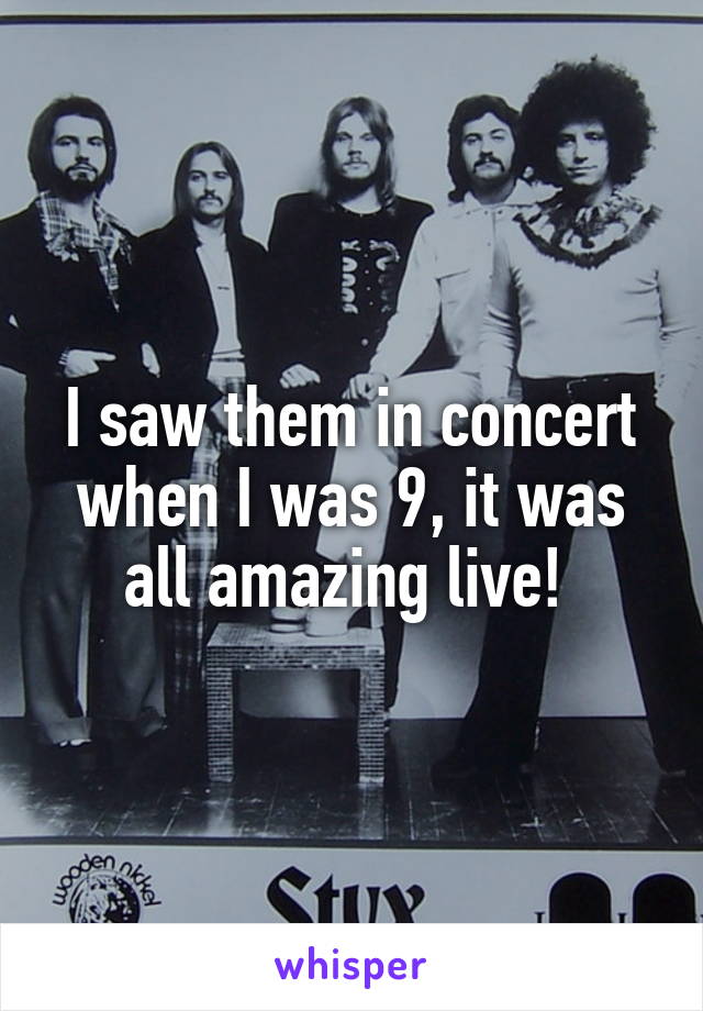 I saw them in concert when I was 9, it was all amazing live! 