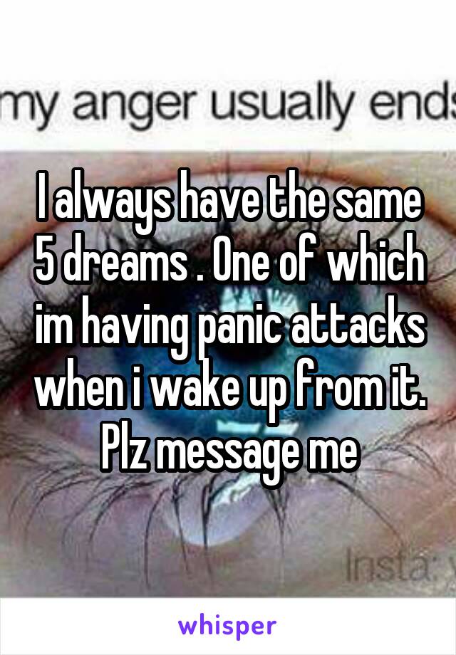 I always have the same 5 dreams . One of which im having panic attacks when i wake up from it.
Plz message me