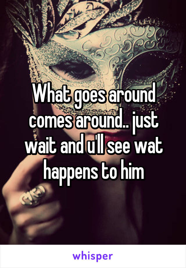 What goes around comes around.. just wait and u'll see wat happens to him