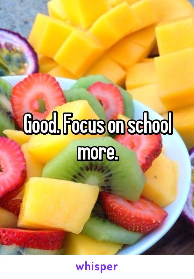 Good. Focus on school more.