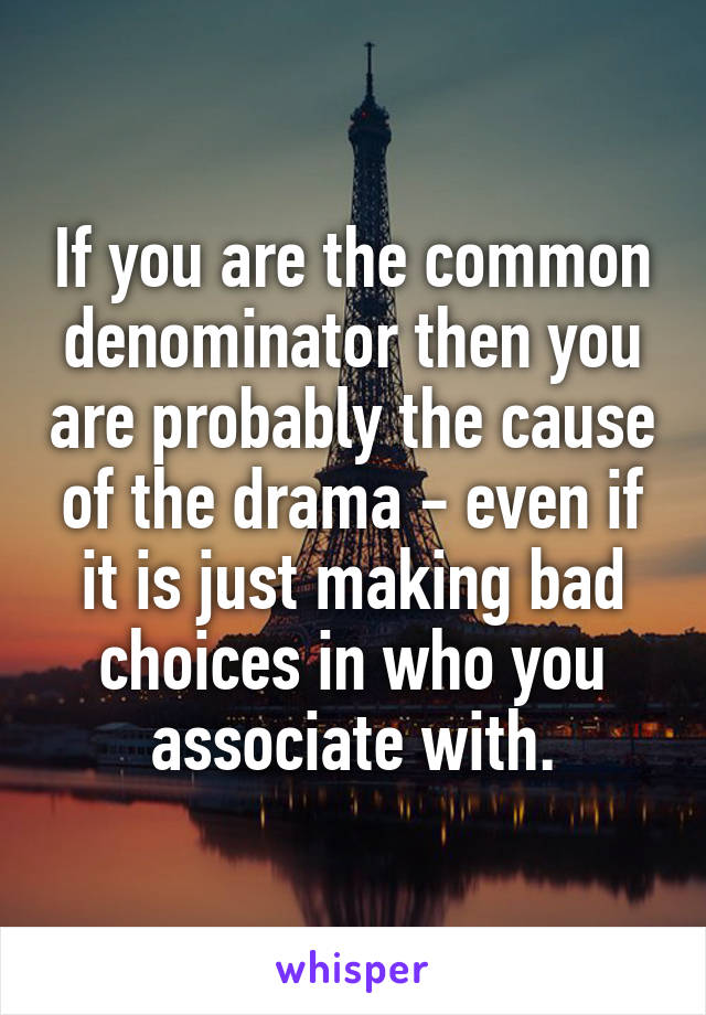 If you are the common denominator then you are probably the cause of the drama - even if it is just making bad choices in who you associate with.