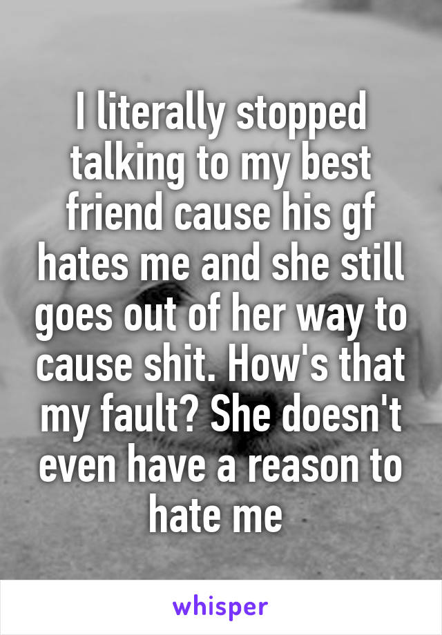 I literally stopped talking to my best friend cause his gf hates me and she still goes out of her way to cause shit. How's that my fault? She doesn't even have a reason to hate me 