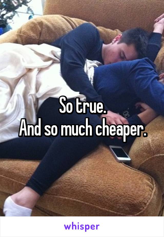 So true.
And so much cheaper.