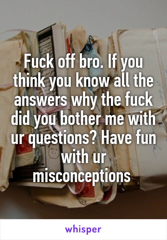 Fuck off bro. If you think you know all the answers why the fuck did you bother me with ur questions? Have fun with ur misconceptions 