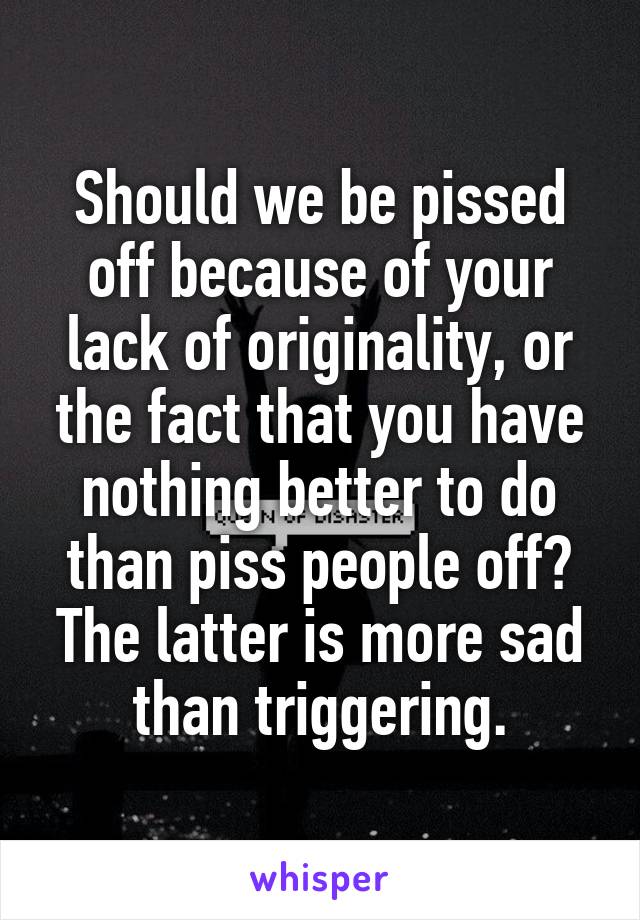 Should we be pissed off because of your lack of originality, or the fact that you have nothing better to do than piss people off? The latter is more sad than triggering.