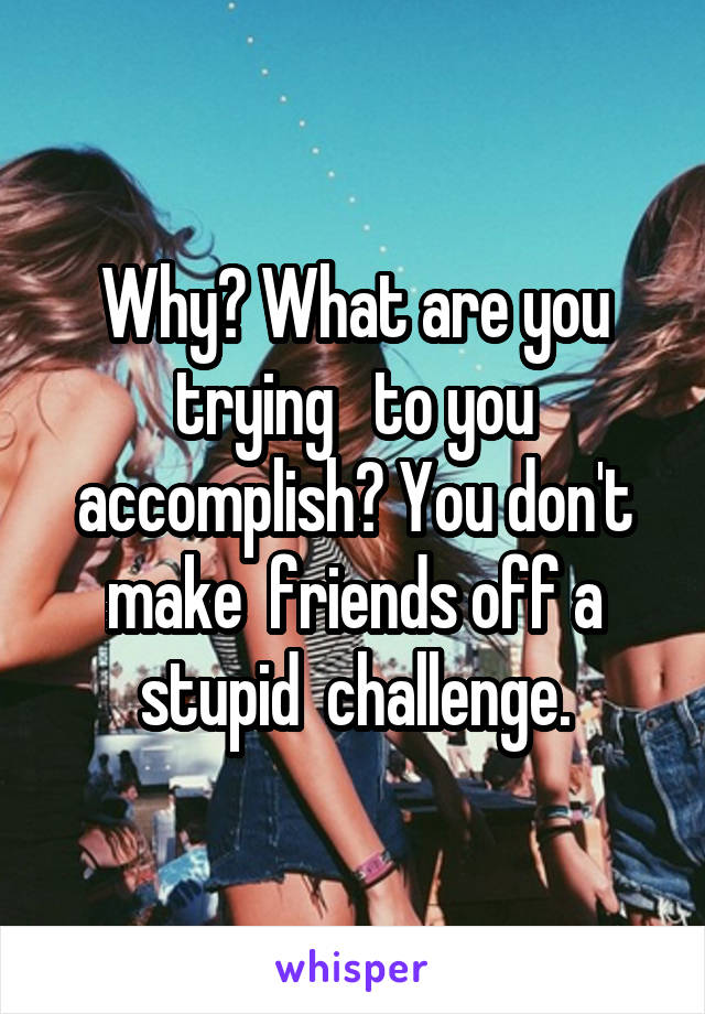 Why? What are you trying   to you accomplish? You don't make  friends off a stupid  challenge.