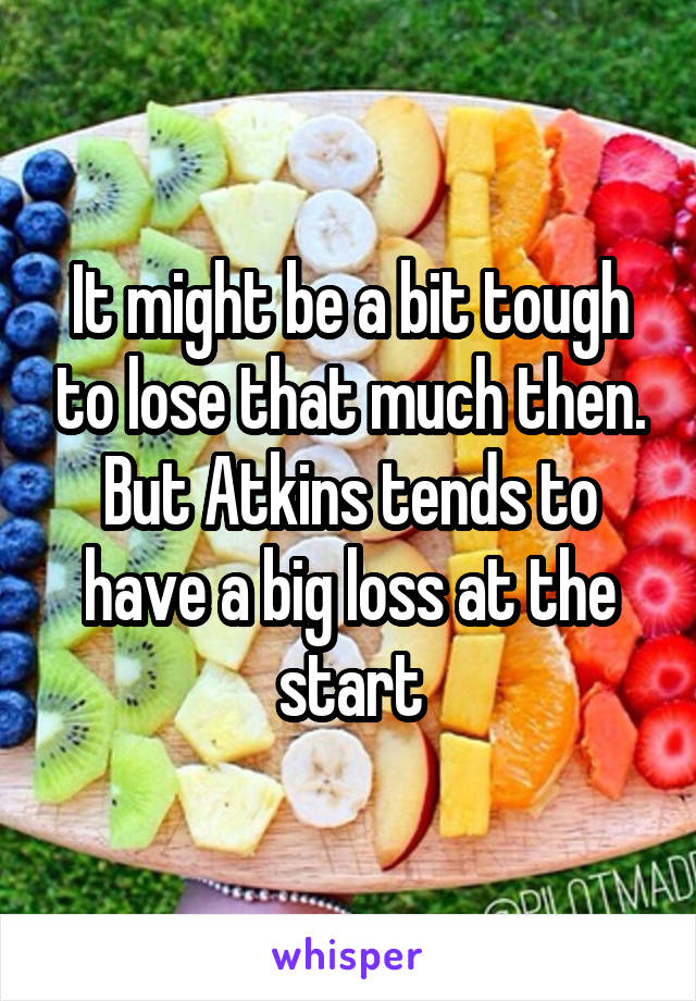 It might be a bit tough to lose that much then. But Atkins tends to have a big loss at the start