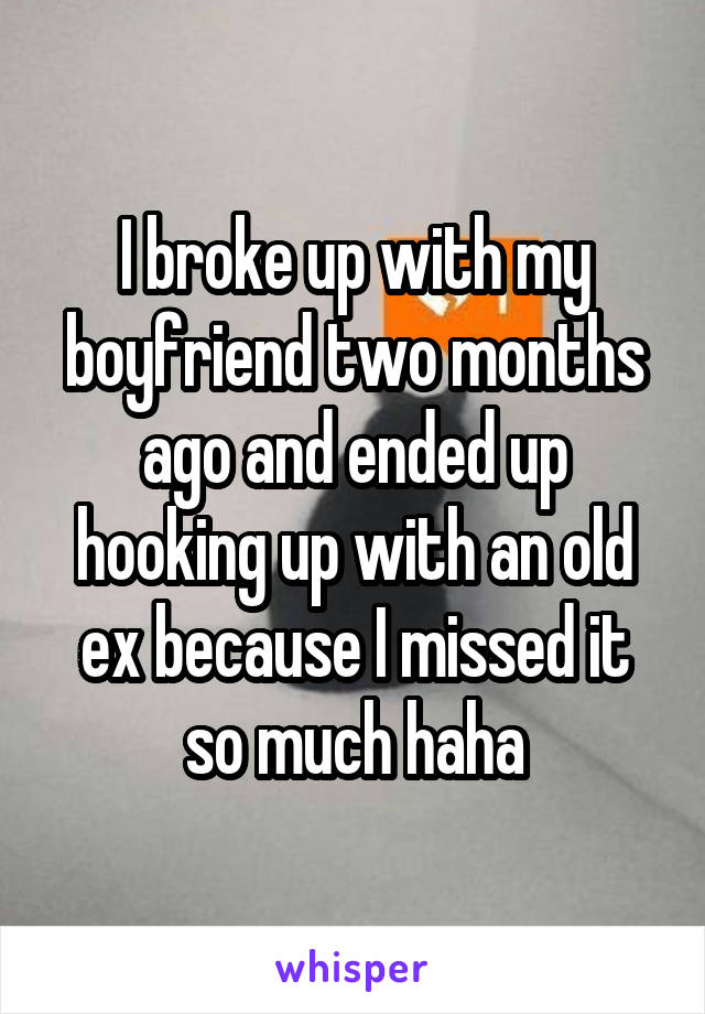 I broke up with my boyfriend two months ago and ended up hooking up with an old ex because I missed it so much haha