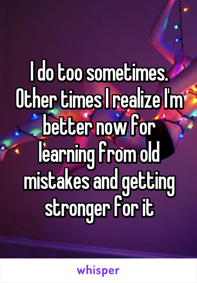 I do too sometimes. Other times I realize I'm better now for learning from old mistakes and getting stronger for it