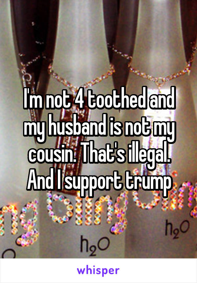 I'm not 4 toothed and my husband is not my cousin. That's illegal. And I support trump