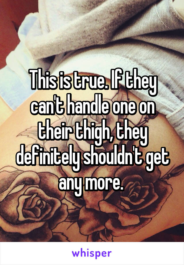 This is true. If they can't handle one on their thigh, they definitely shouldn't get any more. 