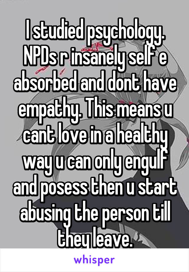 I studied psychology. NPDs r insanely self e absorbed and dont have empathy. This means u cant love in a healthy way u can only engulf and posess then u start abusing the person till they leave.