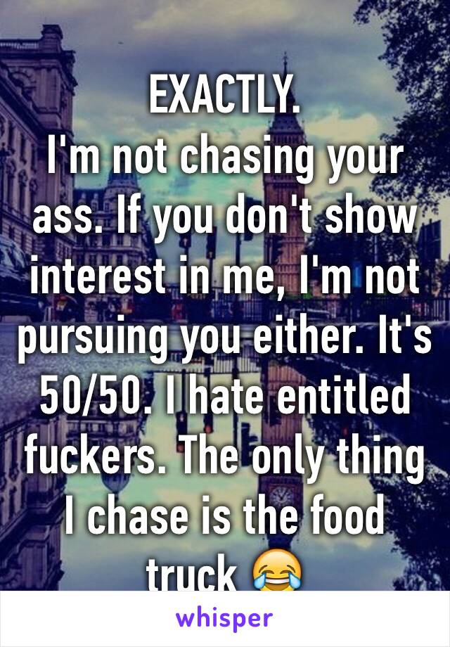 EXACTLY. 
I'm not chasing your ass. If you don't show interest in me, I'm not pursuing you either. It's 50/50. I hate entitled fuckers. The only thing I chase is the food truck 😂