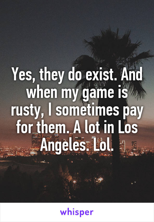 Yes, they do exist. And when my game is rusty, I sometimes pay for them. A lot in Los Angeles. Lol.