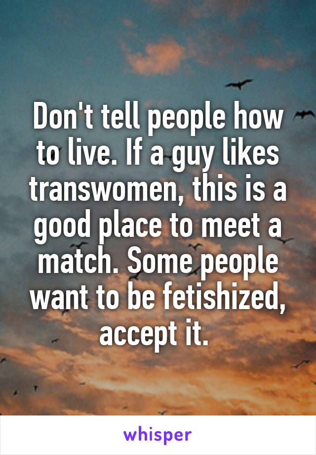 Don't tell people how to live. If a guy likes transwomen, this is a good place to meet a match. Some people want to be fetishized, accept it. 