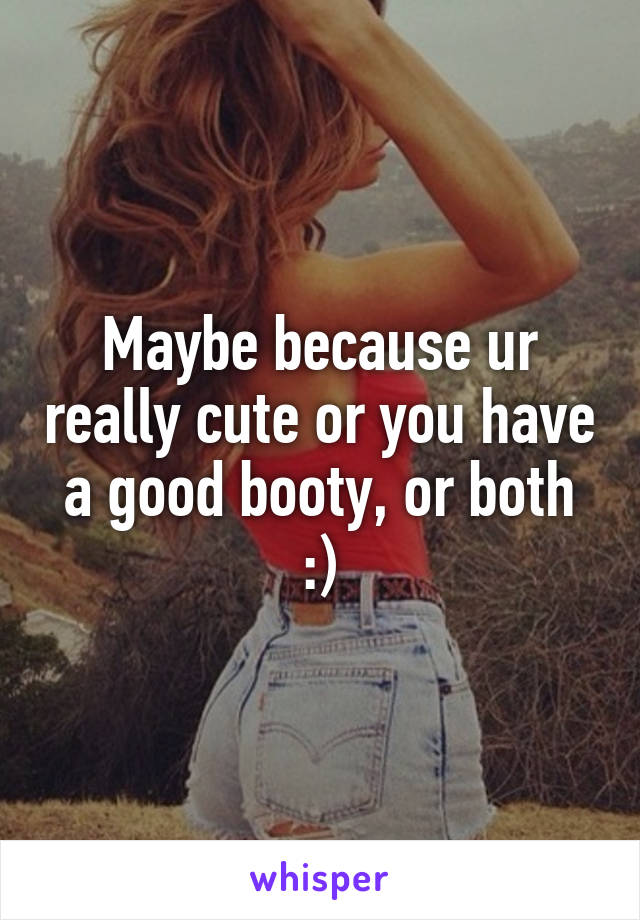 Maybe because ur really cute or you have a good booty, or both :)