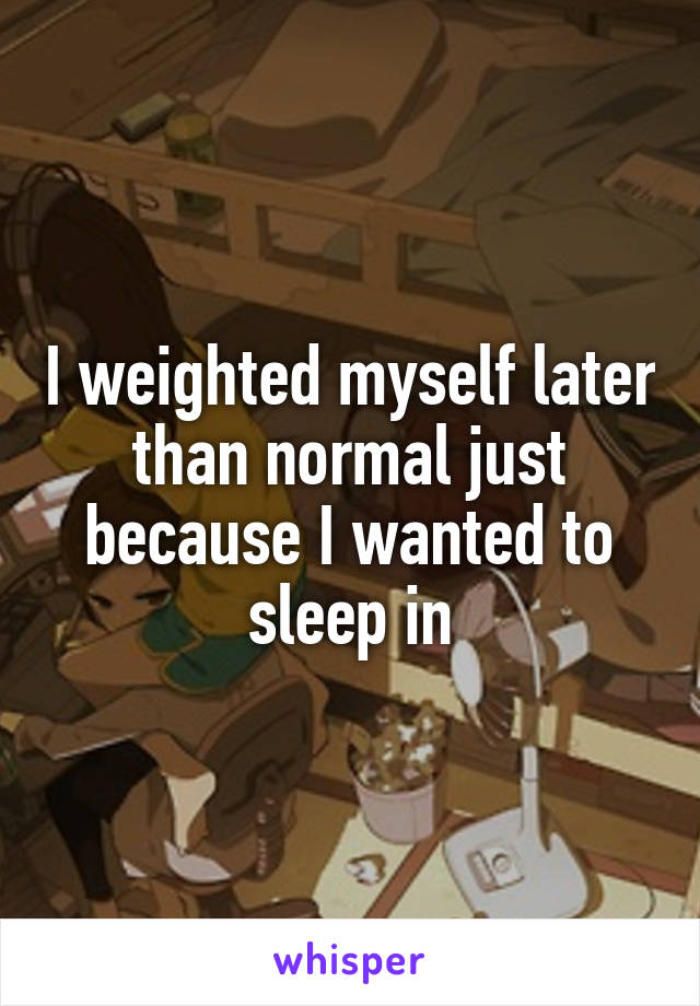 I weighted myself later than normal just because I wanted to sleep in