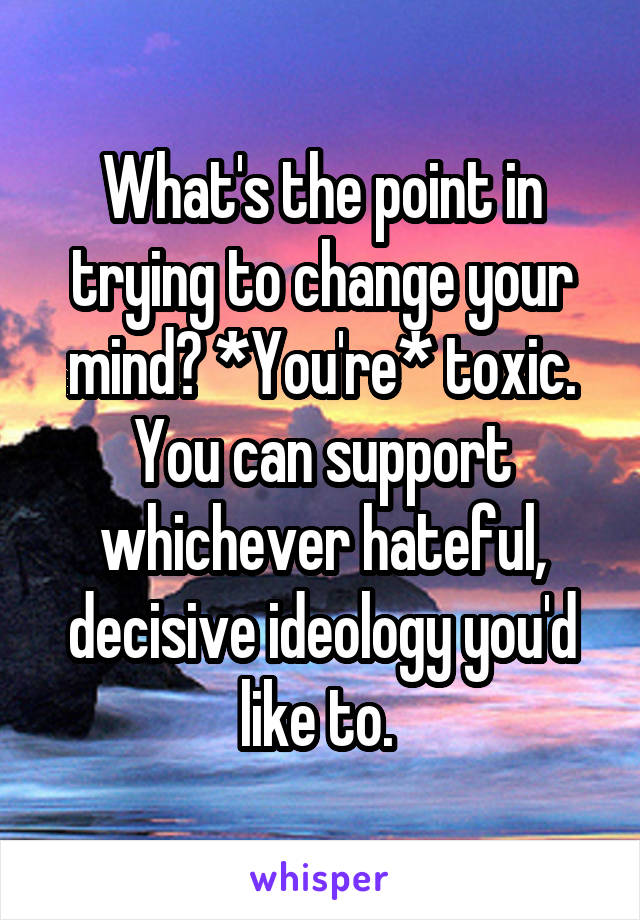 What's the point in trying to change your mind? *You're* toxic. You can support whichever hateful, decisive ideology you'd like to. 