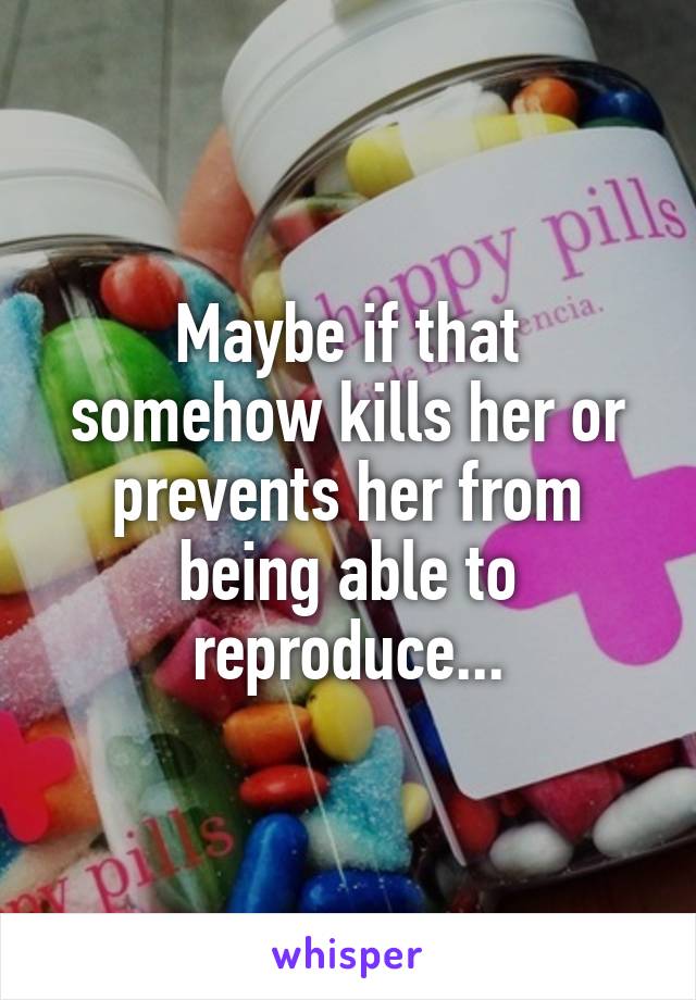 Maybe if that somehow kills her or prevents her from being able to reproduce...